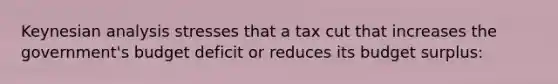 Keynesian analysis stresses that a tax cut that increases the government's budget deficit or reduces its budget surplus: