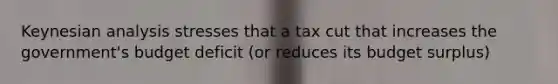 Keynesian analysis stresses that a tax cut that increases the government's budget deficit (or reduces its budget surplus)