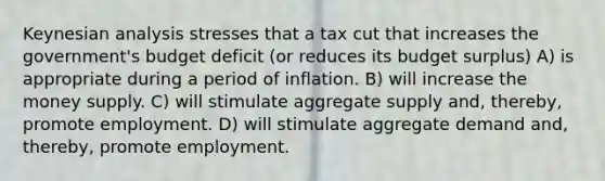 Keynesian analysis stresses that a tax cut that increases the government's budget deficit (or reduces its budget surplus) A) is appropriate during a period of inflation. B) will increase the money supply. C) will stimulate aggregate supply and, thereby, promote employment. D) will stimulate aggregate demand and, thereby, promote employment.