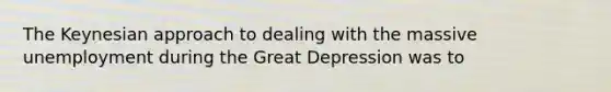 The Keynesian approach to dealing with the massive unemployment during the Great Depression was to