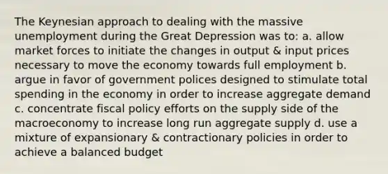 The Keynesian approach to dealing with the massive unemployment during the Great Depression was to: a. allow market forces to initiate the changes in output & input prices necessary to move the economy towards full employment b. argue in favor of government polices designed to stimulate total spending in the economy in order to increase aggregate demand c. concentrate fiscal policy efforts on the supply side of the macroeconomy to increase long run aggregate supply d. use a mixture of expansionary & contractionary policies in order to achieve a balanced budget