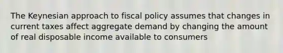 The Keynesian approach to fiscal policy assumes that changes in current taxes affect aggregate demand by changing the amount of real disposable income available to consumers