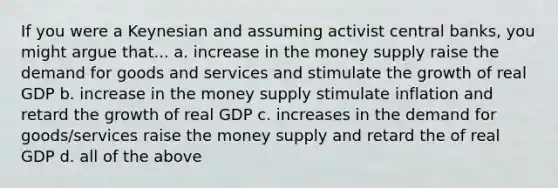 If you were a Keynesian and assuming activist central banks, you might argue that... a. increase in the money supply raise the demand for goods and services and stimulate the growth of real GDP b. increase in the money supply stimulate inflation and retard the growth of real GDP c. increases in the demand for goods/services raise the money supply and retard the of real GDP d. all of the above