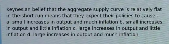 Keynesian belief that the aggregate supply curve is relatively flat in the short run means that they expect their policies to cause... a. small increases in output and much inflation b. small increases in output and little inflation c. large increases in output and little inflation d. large increases in output and much inflation