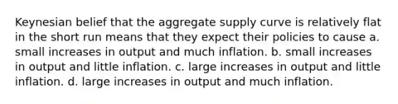 Keynesian belief that the aggregate supply curve is relatively flat in the short run means that they expect their policies to cause a. small increases in output and much inflation. b. small increases in output and little inflation. c. large increases in output and little inflation. d. large increases in output and much inflation.