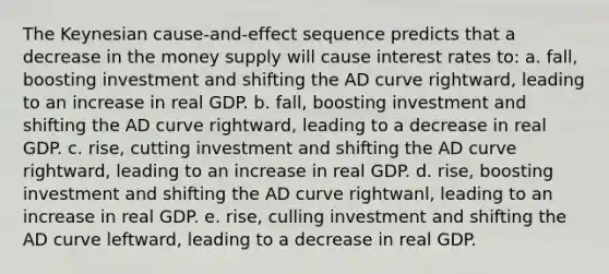 The Keynesian cause-and-effect sequence predicts that a decrease in the money supply will cause interest rates to: a. fall, boosting investment and shifting the AD curve rightward, leading to an increase in real GDP. b. fall, boosting investment and shifting the AD curve rightward, leading to a decrease in real GDP. c. rise, cutting investment and shifting the AD curve rightward, leading to an increase in real GDP. d. rise, boosting investment and shifting the AD curve rightwanl, leading to an increase in real GDP. e. rise, culling investment and shifting the AD curve leftward, leading to a decrease in real GDP.