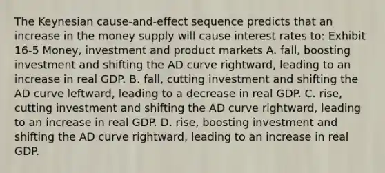 The Keynesian cause-and-effect sequence predicts that an increase in the money supply will cause interest rates to: Exhibit 16-5 Money, investment and product markets A. fall, boosting investment and shifting the AD curve rightward, leading to an increase in real GDP. B. fall, cutting investment and shifting the AD curve leftward, leading to a decrease in real GDP. C. rise, cutting investment and shifting the AD curve rightward, leading to an increase in real GDP. D. rise, boosting investment and shifting the AD curve rightward, leading to an increase in real GDP.