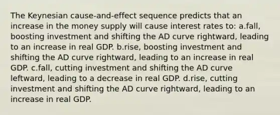 The Keynesian cause-and-effect sequence predicts that an increase in the money supply will cause interest rates to: a.fall, boosting investment and shifting the AD curve rightward, leading to an increase in real GDP. b.rise, boosting investment and shifting the AD curve rightward, leading to an increase in real GDP. c.fall, cutting investment and shifting the AD curve leftward, leading to a decrease in real GDP. d.rise, cutting investment and shifting the AD curve rightward, leading to an increase in real GDP.