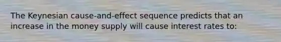The Keynesian cause-and-effect sequence predicts that an increase in the money supply will cause interest rates to: