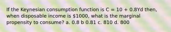 If the Keynesian consumption function is C = 10 + 0.8Yd then, when disposable income is 1000, what is the marginal propensity to consume? a. 0.8 b 0.81 c. 810 d. 800