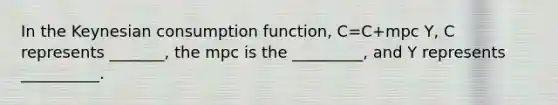 In the Keynesian consumption function, C=C+mpc Y, C represents _______, the mpc is the _________, and Y represents __________.