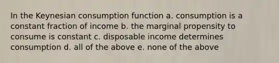 In the Keynesian consumption function a. consumption is a constant fraction of income b. the marginal propensity to consume is constant c. disposable income determines consumption d. all of the above e. none of the above