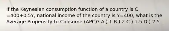 If the Keynesian consumption function of a country is C =400+0.5Y, national income of the country is Y=400, what is the Average Propensity to Consume (APC)? A.) 1 B.) 2 C.) 1.5 D.) 2.5