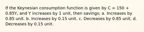 If the Keynesian consumption function is given by C = 150 + 0.85Y, and Y increases by 1 unit, then savings; a. Increases by 0.85 unit. b. Increases by 0.15 unit. c. Decreases by 0.85 unit. d. Decreases by 0.15 unit.