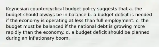 Keynesian countercyclical budget policy suggests that a. the budget should always be in balance b. a budget deficit is needed if the economy is operating at <a href='https://www.questionai.com/knowledge/k7BtlYpAMX-less-than' class='anchor-knowledge'>less than</a> full employment. c. the budget must be balanced if the national debt is growing more rapidly than the economy. d. a budget deficit should be planned during an inflationary boom.