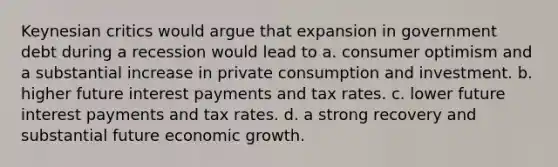 Keynesian critics would argue that expansion in government debt during a recession would lead to a. consumer optimism and a substantial increase in private consumption and investment. b. higher future interest payments and tax rates. c. lower future interest payments and tax rates. d. a strong recovery and substantial future economic growth.