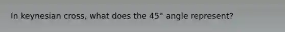 In keynesian cross, what does the 45° angle represent?