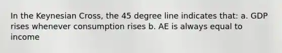 In the Keynesian Cross, the 45 degree line indicates that: a. GDP rises whenever consumption rises b. AE is always equal to income