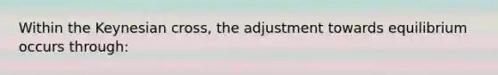 Within the Keynesian cross, the adjustment towards equilibrium occurs through: