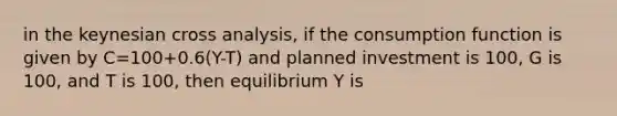 in the keynesian cross analysis, if the consumption function is given by C=100+0.6(Y-T) and planned investment is 100, G is 100, and T is 100, then equilibrium Y is