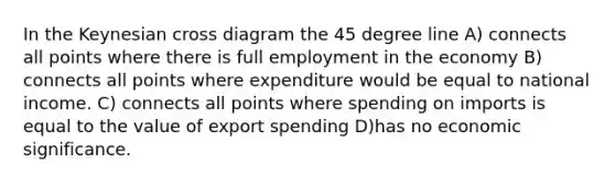 In the Keynesian cross diagram the 45 degree line A) connects all points where there is full employment in the economy B) connects all points where expenditure would be equal to national income. C) connects all points where spending on imports is equal to the value of export spending D)has no economic significance.