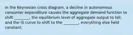 In the Keynesian cross diagram, a decline in autonomous consumer expenditure causes the aggregate demand function to shift ________, the equilibrium level of aggregate output to fall, and the IS curve to shift to the ________, everything else held constant.