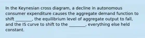 In the Keynesian cross diagram, a decline in autonomous consumer expenditure causes the aggregate demand function to shift ________, the equilibrium level of aggregate output to fall, and the IS curve to shift to the ________, everything else held constant.