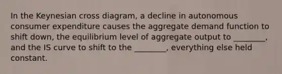 In the Keynesian cross diagram, a decline in autonomous consumer expenditure causes the aggregate demand function to shift down, the equilibrium level of aggregate output to ________, and the IS curve to shift to the ________, everything else held constant.