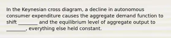 In the Keynesian cross diagram, a decline in autonomous consumer expenditure causes the aggregate demand function to shift ________ and the equilibrium level of aggregate output to ________, everything else held constant.