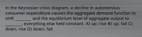 In the Keynesian cross diagram, a decline in autonomous consumer expenditure causes the aggregate demand function to shift ________ and the equilibrium level of aggregate output to ________, everything else held constant. A) up; rise B) up; fall C) down; rise D) down; fall
