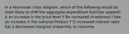 In a Keynesian cross diagram, which of the following would be most likely to shift the aggregate expenditure function upward? A an increase in the price level P Be increased investment I See an increase in the national Product Y D increased interest rates Eat a decreased marginal propensity to consume