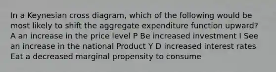 In a Keynesian cross diagram, which of the following would be most likely to shift the aggregate expenditure function upward? A an increase in the price level P Be increased investment I See an increase in the national Product Y D increased interest rates Eat a decreased marginal propensity to consume