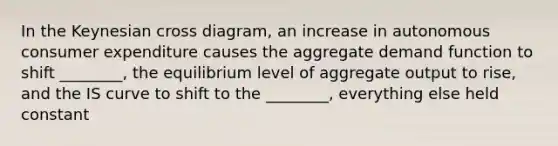 In the Keynesian cross diagram, an increase in autonomous consumer expenditure causes the aggregate demand function to shift ________, the equilibrium level of aggregate output to rise, and the IS curve to shift to the ________, everything else held constant