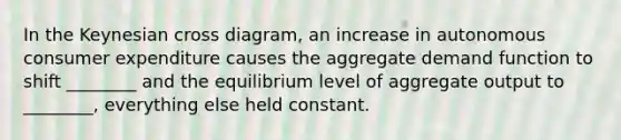 In the Keynesian cross diagram, an increase in autonomous consumer expenditure causes the aggregate demand function to shift ________ and the equilibrium level of aggregate output to ________, everything else held constant.