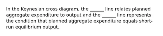 In the Keynesian cross diagram, the ______ line relates planned aggregate expenditure to output and the ______ line represents the condition that planned aggregate expenditure equals short-run equilibrium output.