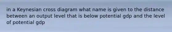 in a Keynesian cross diagram what name is given to the distance between an output level that is below potential gdp and the level of potential gdp