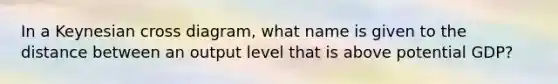 In a Keynesian cross diagram, what name is given to the distance between an output level that is above potential GDP?