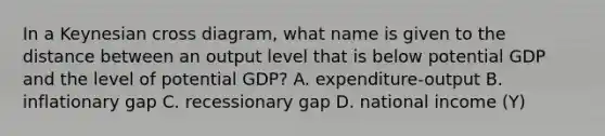 In a Keynesian cross diagram, what name is given to the distance between an output level that is below potential GDP and the level of potential GDP? A. expenditure-output B. inflationary gap C. recessionary gap D. national income (Y)