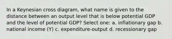 In a Keynesian cross diagram, what name is given to the distance between an output level that is below potential GDP and the level of potential GDP? Select one: a. inflationary gap b. national income (Y) c. expenditure-output d. recessionary gap