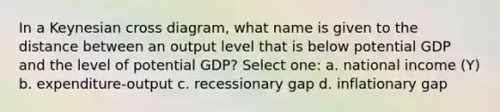 In a Keynesian cross diagram, what name is given to the distance between an output level that is below potential GDP and the level of potential GDP? Select one: a. national income (Y) b. expenditure-output c. recessionary gap d. inflationary gap