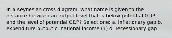 In a Keynesian cross diagram, what name is given to the distance between an output level that is below potential GDP and the level of potential GDP? Select one: a. inflationary gap b. expenditure-output c. national income (Y) d. recessionary gap