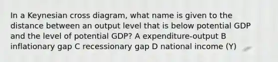 In a Keynesian cross diagram, what name is given to the distance between an output level that is below potential GDP and the level of potential GDP? A expenditure-output B inflationary gap C recessionary gap D national income (Y)