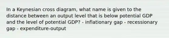 In a Keynesian cross diagram, what name is given to the distance between an output level that is below potential GDP and the level of potential GDP? - inflationary gap - recessionary gap - expenditure-output