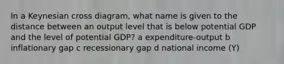 In a Keynesian cross diagram, what name is given to the distance between an output level that is below potential GDP and the level of potential GDP? a expenditure-output b inflationary gap c recessionary gap d national income (Y)