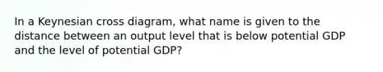 In a Keynesian cross diagram, what name is given to the distance between an output level that is below potential GDP and the level of potential GDP?