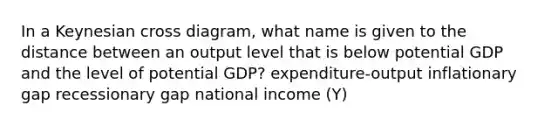 In a Keynesian cross diagram, what name is given to the distance between an output level that is below potential GDP and the level of potential GDP? expenditure-output inflationary gap recessionary gap national income (Y)