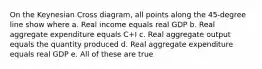 On the Keynesian Cross diagram, all points along the 45-degree line show where a. Real income equals real GDP b. Real aggregate expenditure equals C+I c. Real aggregate output equals the quantity produced d. Real aggregate expenditure equals real GDP e. All of these are true