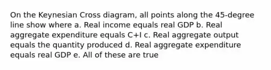 On the Keynesian Cross diagram, all points along the 45-degree line show where a. Real income equals real GDP b. Real aggregate expenditure equals C+I c. Real aggregate output equals the quantity produced d. Real aggregate expenditure equals real GDP e. All of these are true