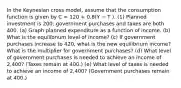 In the Keynesian cross model, assume that the consumption function is given by C = 120 + 0.8(Y − T ). (1) Planned investment is 200; government purchases and taxes are both 400. (a) Graph planned expenditure as a function of income. (b) What is the equilibrium level of income? (c) If government purchases increase to 420, what is the new equilibrium income? What is the multiplier for government purchases? (d) What level of government purchases is needed to achieve an income of 2,400? (Taxes remain at 400.) (e) What level of taxes is needed to achieve an income of 2,400? (Government purchases remain at 400.)