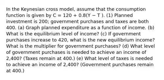 In the Keynesian cross model, assume that the consumption function is given by C = 120 + 0.8(Y − T ). (1) Planned investment is 200; government purchases and taxes are both 400. (a) Graph planned expenditure as a function of income. (b) What is the equilibrium level of income? (c) If government purchases increase to 420, what is the new equilibrium income? What is the multiplier for government purchases? (d) What level of government purchases is needed to achieve an income of 2,400? (Taxes remain at 400.) (e) What level of taxes is needed to achieve an income of 2,400? (Government purchases remain at 400.)